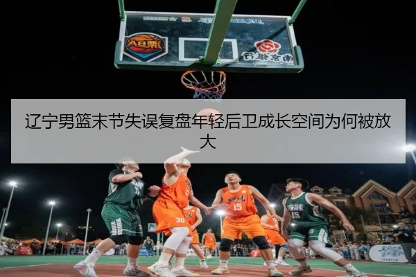 辽宁男篮末节失误复盘年轻后卫成长空间为何被放大